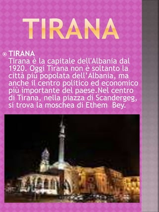  TIRANA
Tirana è la capitale dell'Albania dal
1920. Oggi Tirana non è soltanto la
città più popolata dell’Albania, ma
anche il centro politico ed economico
più importante del paese.Nel centro
di Tirana, nella piazza di Scandergeg,
si trova la moschea di Ethem Bey.
 