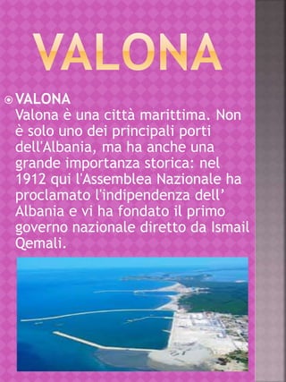  VALONA
Valona è una città marittima. Non
è solo uno dei principali porti
dell'Albania, ma ha anche una
grande importanza storica: nel
1912 qui l'Assemblea Nazionale ha
proclamato l'indipendenza dell’
Albania e vi ha fondato il primo
governo nazionale diretto da Ismail
Qemali.
 
