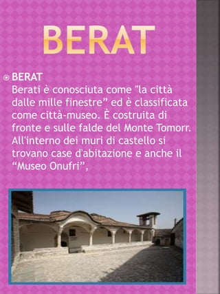  BERAT
Berati è conosciuta come "la città
dalle mille finestre” ed è classificata
come città-museo. È costruita di
fronte e sulle falde del Monte Tomorr.
All'interno dei muri di castello si
trovano case d'abitazione e anche il
“Museo Onufri”,
 
