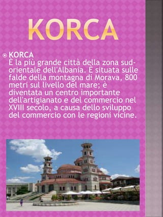  KORCA
È la più grande città della zona sud-
orientale dell'Albania. È situata sulle
falde della montagna di Morava, 800
metri sul livello del mare; è
diventata un centro importante
dell'artigianato e del commercio nel
XVIII secolo, a causa dello sviluppo
del commercio con le regioni vicine.
 