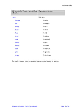 November 2005 
 Lesson 5: Phrases containing adjectives 
Shprehje mbiemrore 
I am... 
Unë jam... 
hungry 
i/e uritur 
full 
i/e ngopur 
thirsty 
i/e etur 
busy 
i/e zënë 
free 
i/e lirë 
tired 
i/e lodhur 
sick 
i/e sëmurë 
thirsty 
i/e etur 
happy 
i/e lumtur 
sad 
i/e trishtuar 
glad 
i/e gëzuar, 
angry 
i/e zemëruar 
The prefix i is used when the speaker is a man and e is used for women. 
Albanian for Invitees, Peace Corps/Albania Page 12 of 30 
 