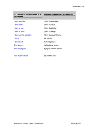 November 2005 
 Lesson 7: Phrases used in a restaurant 
Shprehje të përdorura në restorant 
I want a coffee 
(Unë) Dua një kafe. 
I don't want ... 
(Unë) Nuk dua... 
I want to eat. 
(Unë) Dua të ha. 
I want to drink 
(Unë) Dua të pi. 
I don't want to eat/drink 
(Unë) Nuk dua të ha/pi. 
I like it. 
Më pëlqen. 
I don’t like it. 
Nuk më pëlqen. 
This is good. 
Ky/kjo është e mirë. 
This is not good. 
Ky/kjo nuk është e mirë. 
How much is this? 
Sa kushton kjo? 
Albanian for Invitees, Peace Corps/Albania Page 14 of 30 
 
