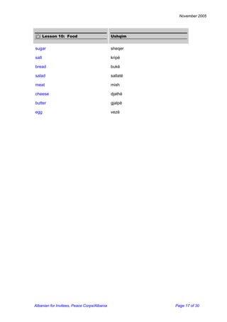 November 2005 
 Lesson 10: Food 
Ushqim 
sugar 
sheqer 
salt 
kripë 
bread 
bukë 
salad 
sallatë 
meat 
mish 
cheese 
djathë 
butter 
gjalpë 
egg 
vezë Albanian for Invitees, Peace Corps/Albania Page 17 of 30 
 