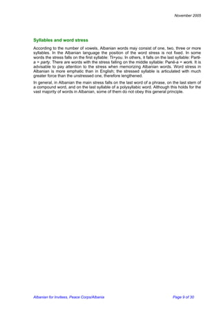 November 2005 
Syllables and word stress 
According to the number of vowels, Albanian words may consist of one, two, three or more syllables. In the Albanian language the position of the word stress is not fixed. In some words the stress falls on the first syllable: Ti=you. In others, it falls on the last syllable: Parti- a = party. There are words with the stress falling on the middle syllable: Punë-a = work. It is advisable to pay attention to the stress when memorizing Albanian words. Word stress in Albanian is more emphatic than in English; the stressed syllable is articulated with much greater force than the unstressed one, therefore lengthened. 
In general, in Albanian the main stress falls on the last word of a phrase, on the last stem of a compound word, and on the last syllable of a polysyllabic word. Although this holds for the vast majority of words in Albanian, some of them do not obey this general principle. 
Albanian for Invitees, Peace Corps/Albania Page 9 of 30 
 