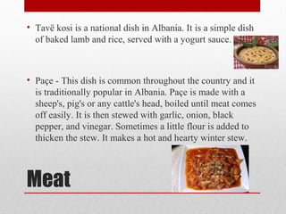 Meat
• Tavë kosi is a national dish in Albania. It is a simple dish
of baked lamb and rice, served with a yogurt sauce.
• Paçe - This dish is common throughout the country and it
is traditionally popular in Albania. Paçe is made with a
sheep's, pig's or any cattle's head, boiled until meat comes
off easily. It is then stewed with garlic, onion, black
pepper, and vinegar. Sometimes a little flour is added to
thicken the stew. It makes a hot and hearty winter stew.
 
