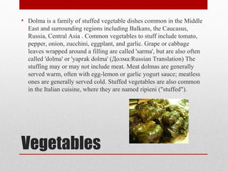 Vegetables
• Dolma is a family of stuffed vegetable dishes common in the Middle
East and surrounding regions including Balkans, the Caucasus,
Russia, Central Asia . Common vegetables to stuff include tomato,
pepper, onion, zucchini, eggplant, and garlic. Grape or cabbage
leaves wrapped around a filling are called 'sarma', but are also often
called 'dolma' or 'yaprak dolma' (Долма:Russian Translation) The
stuffing may or may not include meat. Meat dolmas are generally
served warm, often with egg-lemon or garlic yogurt sauce; meatless
ones are generally served cold. Stuffed vegetables are also common
in the Italian cuisine, where they are named ripieni ("stuffed").
 