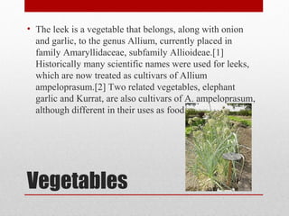 Vegetables
• The leek is a vegetable that belongs, along with onion
and garlic, to the genus Allium, currently placed in
family Amaryllidaceae, subfamily Allioideae.[1]
Historically many scientific names were used for leeks,
which are now treated as cultivars of Allium
ampeloprasum.[2] Two related vegetables, elephant
garlic and Kurrat, are also cultivars of A. ampeloprasum,
although different in their uses as food.
 