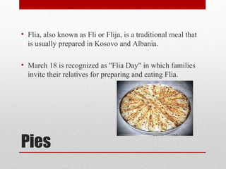 Pies
• Flia, also known as Fli or Flija, is a traditional meal that
is usually prepared in Kosovo and Albania.
• March 18 is recognized as "Flia Day" in which families
invite their relatives for preparing and eating Flia.
 