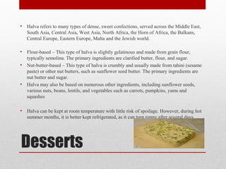 Desserts
• Halva refers to many types of dense, sweet confections, served across the Middle East,
South Asia, Central Asia, West Asia, North Africa, the Horn of Africa, the Balkans,
Central Europe, Eastern Europe, Malta and the Jewish world.
• Flour-based – This type of halva is slightly gelatinous and made from grain flour,
typically semolina. The primary ingredients are clarified butter, flour, and sugar.
• Nut-butter-based – This type of halva is crumbly and usually made from tahini (sesame
paste) or other nut butters, such as sunflower seed butter. The primary ingredients are
nut butter and sugar.
• Halva may also be based on numerous other ingredients, including sunflower seeds,
various nuts, beans, lentils, and vegetables such as carrots, pumpkins, yams and
squashes
• Halva can be kept at room temperature with little risk of spoilage. However, during hot
summer months, it is better kept refrigerated, as it can turn runny after several days.
 