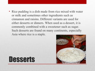 Desserts
• Rice pudding is a dish made from rice mixed with water
or milk and sometimes other ingredients such as
cinnamon and raisins. Different variants are used for
either desserts or dinners. When used as a dessert, it is
commonly combined with a sweetener such as sugar.
Such desserts are found on many continents, especially
Asia where rice is a staple.
 