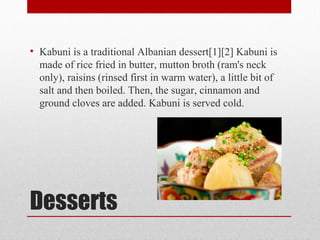Desserts
• Kabuni is a traditional Albanian dessert[1][2] Kabuni is
made of rice fried in butter, mutton broth (ram's neck
only), raisins (rinsed first in warm water), a little bit of
salt and then boiled. Then, the sugar, cinnamon and
ground cloves are added. Kabuni is served cold.
 