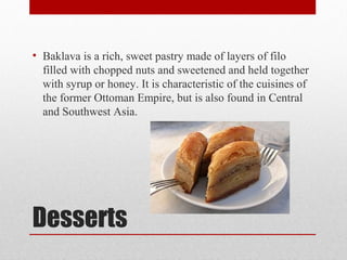 Desserts
• Baklava is a rich, sweet pastry made of layers of filo
filled with chopped nuts and sweetened and held together
with syrup or honey. It is characteristic of the cuisines of
the former Ottoman Empire, but is also found in Central
and Southwest Asia.
 