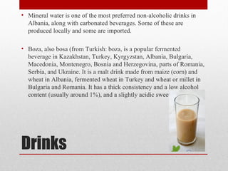 Drinks
• Mineral water is one of the most preferred non-alcoholic drinks in
Albania, along with carbonated beverages. Some of these are
produced locally and some are imported.
• Boza, also bosa (from Turkish: boza, is a popular fermented
beverage in Kazakhstan, Turkey, Kyrgyzstan, Albania, Bulgaria,
Macedonia, Montenegro, Bosnia and Herzegovina, parts of Romania,
Serbia, and Ukraine. It is a malt drink made from maize (corn) and
wheat in Albania, fermented wheat in Turkey and wheat or millet in
Bulgaria and Romania. It has a thick consistency and a low alcohol
content (usually around 1%), and a slightly acidic sweet flavor.
 