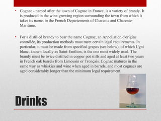 Drinks
• Cognac - named after the town of Cognac in France, is a variety of brandy. It
is produced in the wine-growing region surrounding the town from which it
takes its name, in the French Departements of Charente and Charente-
Maritime.
• For a distilled brandy to bear the name Cognac, an Appellation d'origine
contrôlée, its production methods must meet certain legal requirements. In
particular, it must be made from specified grapes (see below), of which Ugni
blanc, known locally as Saint-Emilion, is the one most widely used. The
brandy must be twice distilled in copper pot stills and aged at least two years
in French oak barrels from Limousin or Tronçais. Cognac matures in the
same way as whiskies and wine when aged in barrels, and most cognacs are
aged considerably longer than the minimum legal requirement.
 