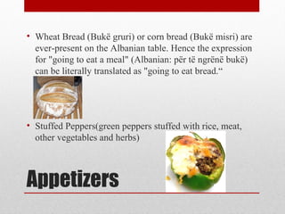 Appetizers
• Wheat Bread (Bukë gruri) or corn bread (Bukë misri) are
ever-present on the Albanian table. Hence the expression
for "going to eat a meal" (Albanian: për të ngrënë bukë)
can be literally translated as "going to eat bread.“
• Stuffed Peppers(green peppers stuffed with rice, meat,
other vegetables and herbs)
 