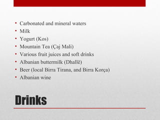 Drinks
• Carbonated and mineral waters
• Milk
• Yogurt (Kos)
• Mountain Tea (Çaj Mali)
• Various fruit juices and soft drinks
• Albanian buttermilk (Dhallë)
• Beer (local Birra Tirana, and Birra Korça)
• Albanian wine
 