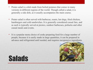 Salads
• Potato salad is a dish made from boiled potatoes that comes in many
versions in different regions of the world. Though called a salad, it is
generally a side dish, as it usually accompanies the main course.
• Potato salad is often served with barbecue, roasts, hot dogs, fried chicken,
hamburgers and cold sandwiches. It is generally considered casual fare, and
as such is typically served at picnics, outdoor barbecues, potlucks and other
casual meals and events.
• It is a popular menu choice of cooks preparing food for a large number of
people, because it is easily made in large quantities, it can be prepared in
advance and refrigerated until needed, and requires inexpensive ingredients.
 
