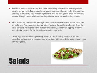 Salads
• Salad is a popular ready-to-eat dish often containing a mixture of leafy vegetables,
usually served chilled or at a moderate temperature and often served with a sauce or
dressing. Salads may also contain ingredients such as fruit, grain, meat, seafood and
sweets. Though many salads use raw ingredients, some use cooked ingredients.
• Most salads are served cold, although some, such as south German potato salad, are
served warm. Some consider the warmth of a dish a factor that excludes it from the
salad category calling the warm mixture a casserole, a sandwich topping or more
specifically, name it for the ingredients which comprise it.
• Leafy vegetable salads are generally served with a dressing, as well as various
garnishes such as nuts or croutons, and sometimes with meat, fish, pasta, cheese, eggs,
or whole grains.
 
