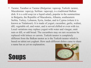 Soups
• Tarator, Tarathor or Taratur (Bulgarian: таратор, Turkish: tarator,
Macedonian: таратур, Serbian: таратор), is a traditional Balkan
dish. It is a cold soup (or a liquid salad), popular in the summertime
in Bulgaria, the Republic of Macedonia, Albania, southeastern
Serbia, Turkey, Lebanon, Syria, Jordan, and in Cyprus (where it is
known as Ttalattouri). It is made of yogurt, cucumber, garlic, walnut,
dill, vegetable oil, and water, and is served chilled or even with ice.
Local variations may replace yogurt with water and vinegar, omit
nuts or dill, or add bread. The cucumbers may on rare occasions be
replaced with lettuce or carrots. Turkish tarator is completely
different from the Balkan tarator as is the Turkish tarator which is
based on tahini not yoghurt. How such different dishes came to share
a name has as yet no explanation.
 