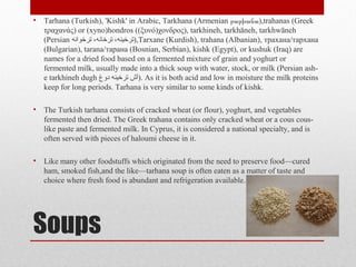 Soups
• Tarhana (Turkish), 'Kishk' in Arabic, Tarkhana (Armenian ),թարխանա trahanas (Greek
τραχανάς) or (xyno)hondros ((ξυνό)χονδρος), tarkhineh, tarkhāneh, tarkhwāneh
(Persian ‫ترخوانه‬ ،‫ترخانه‬ ،‫,)ترخینه‬Tarxane (Kurdish), trahana (Albanian), трахана/тархана
(Bulgarian), tarana/тарана (Bosnian, Serbian), kishk (Egypt), or kushuk (Iraq) are
names for a dried food based on a fermented mixture of grain and yoghurt or
fermented milk, usually made into a thick soup with water, stock, or milk (Persian ash-
e tarkhineh dugh ‫دوغ‬ ‫ترخینه‬ ‫.)آش‬ As it is both acid and low in moisture the milk proteins
keep for long periods. Tarhana is very similar to some kinds of kishk.
• The Turkish tarhana consists of cracked wheat (or flour), yoghurt, and vegetables
fermented then dried. The Greek trahana contains only cracked wheat or a cous cous-
like paste and fermented milk. In Cyprus, it is considered a national specialty, and is
often served with pieces of haloumi cheese in it.
• Like many other foodstuffs which originated from the need to preserve food—cured
ham, smoked fish,and the like—tarhana soup is often eaten as a matter of taste and
choice where fresh food is abundant and refrigeration available.
 