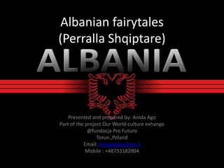Albanian fairytales
(Perralla Shqiptare)
Presented and prepared by: Anida Ago
Part of the project Our World-culture exhange
@fundacja Pro Futuro
Torun ,Poland
Email: nidaago@yahoo.it
Mobile : +48733182004
 