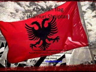 Albanian flag
(Flamuri Shqiptar)
Presented and prepared by: Anida Ago
Part of the project Our World-culture exhange
@fundacja Pro Futuro
Torun ,Poland
Email: nidaago@yahoo.it
Mobile : +48733182004
 