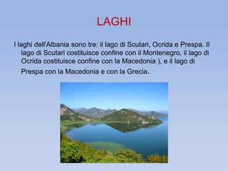 LAGHI 
I laghi dell'Albania sono tre: il lago di Scutari, Ocrida e Prespa. Il 
lago di Scutari costituisce confine con il Montenegro, il lago di 
Ocrida costituisce confine con la Macedonia ), e il lago di 
Prespa con la Macedonia e con la Grecia. 
 