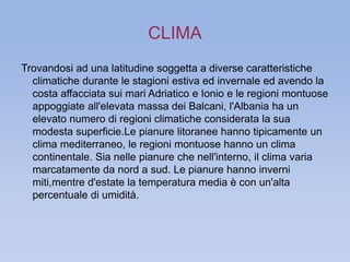 CLIMA 
Trovandosi ad una latitudine soggetta a diverse caratteristiche 
climatiche durante le stagioni estiva ed invernale ed avendo la 
costa affacciata sui mari Adriatico e Ionio e le regioni montuose 
appoggiate all'elevata massa dei Balcani, l'Albania ha un 
elevato numero di regioni climatiche considerata la sua 
modesta superficie.Le pianure litoranee hanno tipicamente un 
clima mediterraneo, le regioni montuose hanno un clima 
continentale. Sia nelle pianure che nell'interno, il clima varia 
marcatamente da nord a sud. Le pianure hanno inverni 
miti,mentre d'estate la temperatura media è con un'alta 
percentuale di umidità. 
