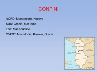 CONFINI 
NORD: Montenegro, Kosovo 
SUD: Grecia, Mar Ionio 
EST: Mar Adriatico 
OVEST: Macedonia, Kosovo, Grecia 
 