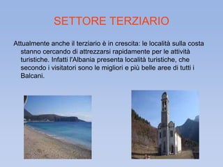 SETTORE TERZIARIO 
Attualmente anche il terziario è in crescita: le località sulla costa 
stanno cercando di attrezzarsi rapidamente per le attività 
turistiche. Infatti l'Albania presenta località turistiche, che 
secondo i visitatori sono le migliori e più belle aree di tutti i 
Balcani. 
 