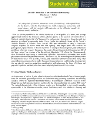 1
Albania’s Transition to a Constitutional Democracy
Christopher T. Barber
May 2015
“We, the people of Albania, proud and aware of our history, with responsibility
for the future…with the determination to build a righteous, democratic, and
social state… with the centuries-old aspiration of the Albanian people for
national identity and unity…”1
Taken out of the preamble of the 1998 Constitution of the Republic of Albania, this excerpt
appropriately reflects the demeanor of the Albanian people at the cusp of a transition from a
Stalinist, socialist state to that of a Western style, parliamentary democracy. Under the cult-like
devotion to Albania’s communist leader Enver Hoxha, the political climate of the People’s
Socialist Republic of Albania 2
from 1946 to 1992 was comparable to today’s Democratic
People’s Republic of Korea under the Kim dynasty. The single party state allowed no
participation, representation, or dissent in politics or among civil society groups, and furthermore
prohibited all private property throughout the country. Given the context of the concurrent fall of
the “iron curtain,” the creation of the Republic of Albania in 1992 offered the Albanian people
their first realistic opportunity at establishing a pluralist, representative democracy that would
protect their individual rights and freedoms. As we will see, the Albanian political journey in the
Balkan Peninsula has been eventful, volatile, and emblematic of the transition that many other
eastern European countries have made, thus deserving our attention. Additionally, it is important
that we take this transition period into consideration while discussing the future of Albania and
potential legislative and judicial reform, especially in light of future EU accession.
Creating Albania: The Long Journey
As descendants of ancient Illyrian tribes in the southwest Balkan Peninsula,3
the Albanian people
have not had much governing tradition, not to mention any governing experience due to being
occupied first by the Byzantine Empire for nearly a thousand years (with brief conquests by the
Bulgarian and Serbian principalities) and then by the Ottoman Empire for another 500 years.4
The cultural characteristics of the Albanian people were distinguished by their small, nomadic,
communities in the Albanian mountains, where families survived from subsistence farming and
1 Constitution of the Republic of Albania, (1998): I have modified the official English version of this preamble
provided by the OSCE to accommodate a more accurate translation of the Albanian text. The phrase një shtet
të së drejtës literally means a righteous state and reflects no emphasis on what the OSCE worded as the
rule of law , a feature of the Albanian Constitution and Albanian culture which should not be overlooked.
2 Originally called the People s Republic of Albania from -1976, the official name of Albania adopted
the word socialist along with the creation of the Albanian Constitution which reaffirmed Albania s one
party, socialist regime.
3 Biberaj, (1990).
4 Ibid: Some regions of Albanian independence did develop for brief periods, including the Principality of
Arbër and the Kingdom of Albania, but were rather short-lived and did not contribute to the development of
any larger entity that we can directly associate the current Republic of Albania with today.
 