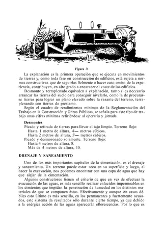Figura 16
La explanación es la primera operación que se ejecuta en movimientos
de tierras y, como toda fase en construcción de edificios, está sujeta a nor-
mas constructivas que de seguirlas fielmente o hacer caso omiso de la expe-
riencia, contribuyen, en alto grado a encarecer el coste de los edificios.
Desmonte y terraplenado equivalen a explanación, tanto si es necesario
arrancar las tierras del suelo para conseguir nivelarlo, como la de procurar-
se tierras para lograr un plano elevado sobre la rasante del terreno, terra-
plenando con tierras de préstamo.
Según el cuadro de rendimientos mínimos de la Reglamentación del
Trabajo en la Construcción y Obras Públicas, se señala para este tipo de tra-
bajo unas cifras mínimas refiriéndose al operario y jornada.
Desmontes
Picado y retirada de tierras para llevar el tajo limpio. Terreno flojo:
Hasta 1 metro de altura, 4'- metros cúbicos,
Hasta 2 metros de altura, 5'- metros cúbicos.
Picado y desmoronado solamente. Terreno flojo:
Hasta 4 metros de altura, 8.
Más de 4 metros de altura, 10.
DRENAJE Y SANEAMIENTO
Uno de los más importantes capítulos de la cimentación, es el drenaje
y saneamiento. Un terreno puede estar seco en su superficie y luego, al
hacer la excavación, nos podemos encontrar con una capa de agua que hay
que alejar de la cimentación.
Algunos constructores tienen el criterio de que en vez de efectuar la
evacuación de las aguas, es más sencillo realizar enlucidos impermeables en
los cimientos que impidan la penetración de humedad en los distintos ma-
teriales de que se componen éstos. Efectivamente y aunque en casos dé-
biles esto último es más sencillo, en los permanentes y fuertemente acusa-
dos, este sistema da resultados sólo durante cierto tiempo, ya que debido
a la enérgica acción de las aguas aparecerán eflorescencias. Por lo que es
 