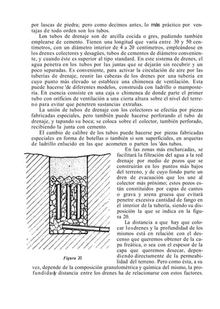 por lascas de piedra; pero como decimos antes, lo más práctico por ven-
tajas de todo orden son los tubos.
Los tubos de drenaje son de arcilla cocida o gres, pudiendo también
emplearse de cemento. Tienen una longitud que varía entre 30 y 50 cen-
tímetros, con un diámetro interior de 4 a 20 centímetros, empleándose en
los drenes colectores y desagües, tubos de cementos de diámetro convenien-
te, y cuando éste es superior al tipo standard. En este sistema de drenes, el
agua penetra en los tubos por las juntas que se dejarán sin recubrir y un
poco separadas. Es conveniente, para activar la circulación de aire por las
tuberías de drenaje, reunir las cabezas de los drenes por una tubería en
cuyo punto más elevado se establece una chimenea de ventilación. Esta
puede hacerse 'de diferentes modelos, construida con ladrillo o mamposte-
ría. En esencia consiste en una caja o chimenea de donde parte el primer
tubo con orificios de ventilación a una cierta altura sobre el nivel del terre-
no para evitar que penetren sustancias extrañas.
La unión de tubos de drenaje con los colectores se efectúa por piezas
fabricadas especiales, pero también puede hacerse perforando el tubo de
drenaje, y tapando su boca; se coloca sobre el colector, también perforado,
recibiendo la junta con cemento.
El cambio de calibre de los tubos puede hacerse por piezas fabricadas
especiales en forma de botellas o también si son superficiales, en arquetas
de ladrillo enlucido en las que acometen o parten los 'dos tubos.
En las zonas más encharcadas, se
facilitará la filtración del agua a la red
drenaje por medio de pozos que se
construirán en los puntos más bajos
del terreno, y de cuyo fondo parte un
dren de evacuación que los une al
colector más próximo; estos pozos es-
tán constituidos por capas de cantos
o grava y arena gruesa que evitará
penetre excesiva cantidad de fango en
. el interior de la tubería, siendo su dis-
posición la que se indica en la figu-
ra 20.
La distancia a que hay que colo-
car losdrenes y la profundidad de los
mismos está en relación con el des-
censo que queremos obtener de la ca-
pa freática, o sea con el espesor de la
capa que queremos desecar, depen-
Figura 20 diendo directamente de la permeabi-
lidad del terreno. Pero como ésta, a su
vez, depende de la composición granulométrica y química del mismo, la pro-
fundidady distancia entre los drenes ha de relacionarse con estos factores.
 