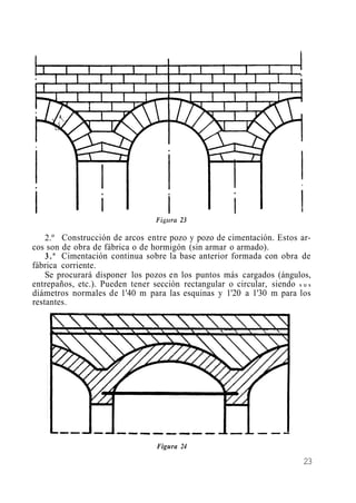 2.º Construcción de arcos entre pozo y pozo de cimentación. Estos ar-
cos son de obra de fábrica o de hormigón (sin armar o armado).
3.º Cimentación continua sobre la base anterior formada con obra de
fábrica corriente.
Se procurará disponer los pozos en los puntos más cargados (ángulos,
entrepaños, etc.). Pueden tener sección rectangular o circular, siendo s u s
diámetros normales de 1'40 m para las esquinas y 1'20 a 1'30 m para los
restantes.
Figura 24
23
 