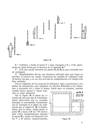Figura 35
6.º También, y desde el punto F y para conseguir el I y el G, opera-
remos de igual forma que lo descrito en el apartado 4.º
7." Con una cuerda uniremos los puntos E, G, H, I, cuyo resultado será
un rectángulo.
8.º Desplazándolas del eje una distancia suficiente para que luego no
estorben al excavar las zanjas, situaremos las camillas de replanteo cada
18 metros, los que, a su vez, nos servirán de comprobación si el trabajo está
bien realizado.
Para el replanteo de las casas de los diferentes tipos, recurriremos a los
planos de cimentación, cuyo replanteo no ofrecerá dificultad si nos limita-
mos a ejecutarlo tal y como lo hemos hecho para su conjunto, máxime
cuando tantos puntos y líneas tene-
mos ya como referencia.
Sea la figura 36 el plano de ci-
A
miento de una casa tipo A. Inmediata-
mente observamos que su escuadra
al punto H y medir con dirección al I
para volver inmediatamente después
- -
los 7 y 4 metros respectivamente, Flgura 36
principal se corresponde exactamente ,
con la formada en el plano de orde-
nación por el ángulo E, H, I, bastán-
donos, por lo tanto, medir desde el
punto H y hacia el E los 7'50 metros
,
. --
 
