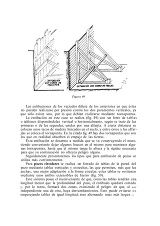 Las entibaciones de los vaciados difiere de los anteriores en que éstas
no pueden realizarse por presión contra los dos paramentos verticales, ya
que sólo existe uno, por lo que debían realizarse mediante tornapunras.
La entibación en este caso se realiza (fig. 49) con un forro de tablas
o tablones disponiéndolas vertical u horizontalmente, según se trate de las
primeras o de las segundas, unidas por una alfarjía. A cierta distancia se
colocan unos tacos de madera hincados en el suelo, y entre éstos y las alfar-
jías se coloca el tornapunta. En la citada fig. 49 hay dos tornapuntas que son
los que en realidad absorben el empuje de las tierras.
Esta entibación se desarma a medida que se va construyendo el muro,
siendo conveniente dejar algunos huecos en el mismo para mantener algu-
nas tornapuntas, hasta que el mismo tenga la altura y la rigidez necesaria
para que su continuación no ofrezca peligro alguno.
Seguidamente presentaremos los tipos que para entibación de pozos se
utiliza más corrientemente.
Para pozos circulares se realiza un forrado de tablas de la pared del
pozo mediante tablas verticales y estrechas, las que permiten, más que las
anchas, una mejor adaptación a la forma circular; estas tablas se sostienen
mediante unos anillos extensibles de hierro (fig. 50).
Este sistema posee el inconveniente de que, como las tablas tendrán una
longitud menor que la profundidad del pozo, el entibado quedará cortado
y , por lo tanto, formará dos zonas, existiendo el peligro de que, al s e r
independiente una de otra, haya derrumbamientos. Esto puede evitarse n o
emparejando tablas de igual longitud, sino alternando unas más largas c o n
 