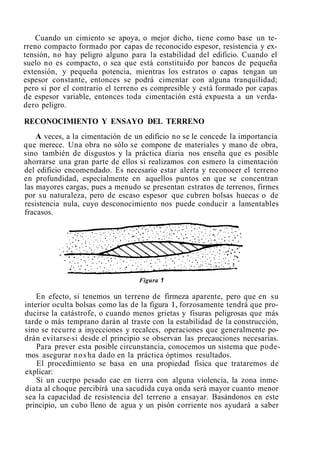 Cuando un cimiento se apoya, o mejor dicho, tiene como base un te-
rreno compacto formado por capas de reconocido espesor, resistencia y ex-
tensión, no hay peligro alguno para la estabilidad del edificio. Cuando el
suelo no es compacto, o sea que está constituido por bancos de pequeña
extensión, y pequeña potencia, mientras los estratos o capas tengan un
espesor constante, entonces se podrá cimentar con alguna tranquilidad;
pero si por el contrario el terreno es compresible y está formado por capas
de espesor variable, entonces toda cimentación está expuesta a un verda-
dero peligro.
RECONOCIMIENTO Y ENSAYO DEL TERRENO
A veces, a la cimentación de un edificio no se le concede la importancia
que merece. Una obra no sólo se compone de materiales y mano de obra,
sino también de disgustos y la práctica diaria nos enseña que es posible
ahorrarse una gran parte de ellos si realizamos con esmero la cimentación
del edificio encomendado. Es necesario estar alerta y reconocer el terreno
en profundidad, especialmente en aquellos puntos en que se concentran
las mayores cargas, pues a menudo se presentan estratos de terrenos, firmes
por su naturaleza, pero de escaso espesor que cubren bolsas huecas o de
resistencia nula, cuyo desconocimiento nos puede conducir a lamentables
fracasos.
Figura 1
En efecto, si tenemos un terreno de firmeza aparente, pero que en su
interior oculta bolsas como las de la figura 1, forzosamente tendrá que pro-
ducirse la catástrofe, o cuando menos grietas y fisuras peligrosas que más
tarde o más temprano darán al traste con la estabilidad de la construcción,
sino se recurre a inyecciones y recalces, operaciones que generalmente po-
drán evitarse-si desde el principio se observan las precauciones necesarias.
Para prever esta posible circunstancia, conocemos un sistema que pode-
mos asegurar nosha dado en la práctica óptimos resultados.
El procedimiento se basa en una propiedad física que trataremos de
explicar:
Si un cuerpo pesado cae en tierra con alguna violencia, la zona inme-
diata al choque percibirá una sacudida cuya onda será mayor cuanto menor
sea la capacidad de resistencia del terreno a ensayar. Basándonos en este
principio, un cubo lleno de agua y un pisón corriente nos ayudará a saber
 
