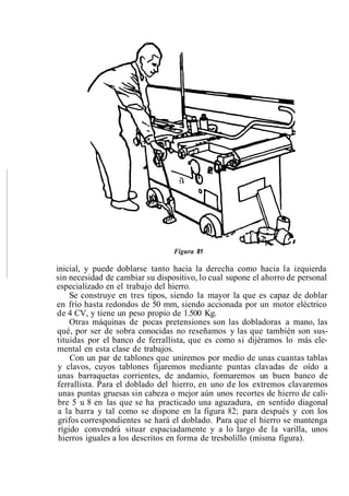 Figura 81
inicial, y puede doblarse tanto hacia la derecha como hacia la izquierda
sin necesidad de cambiar su dispositivo, lo cual supone el ahorro de personal
especializado en el trabajo del hierro.
Se construye en tres tipos, siendo la mayor la que es capaz de doblar
en frío hasta redondos de 50 mm, siendo accionada por un motor eléctrico
de 4 CV, y tiene un peso propio de 1.500 Kg.
Otras máquinas de pocas pretensiones son las dobladoras a mano, las
qué, por ser de sobra conocidas no reseñamos y las que también son sus-
tituidas por el banco de ferrallista, que es como si dijéramos lo más ele-
mental en esta clase de trabajos.
Con un par de tablones que uniremos por medio de unas cuantas tablas
y clavos, cuyos tablones fijaremos mediante puntas clavadas de oído a
unas barraquetas corrientes, de andamio, formaremos un buen banco de
ferrallista. Para el doblado del hierro, en uno de los extremos clavaremos
unas puntas gruesas sin cabeza o mejor aún unos recortes de hierro de cali-
bre 5 u 8 en las que se ha practicado una aguzadura, en sentido diagonal
a la barra y tal como se dispone en la figura 82; para después y con los
grifos correspondientes se hará el doblado. Para que el hierro se mantenga
rígido convendrá situar espaciadamente y a lo largo de la varilla, unos
hierros iguales a los descritos en forma de tresbolillo (misma figura).
 