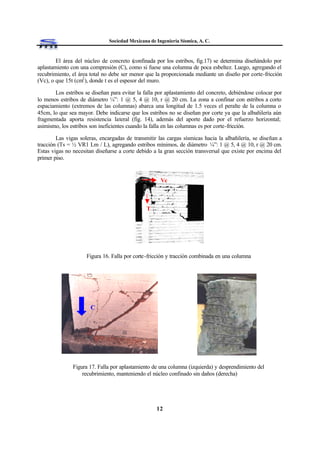 Sociedad Mexicana de Ingeniería Sísmica, A. C.
12
El área del núcleo de concreto (confinada por los estribos, fig.17) se determina diseñándolo por
aplastamiento con una compresión (C), como si fuese una columna de poca esbeltez. Luego, agregando el
recubrimiento, el área total no debe ser menor que la proporcionada mediante un diseño por corte-fricción
(Vc), o que 15t (cm2
), donde t es el espesor del muro.
Los estribos se diseñan para evitar la falla por aplastamiento del concreto, debiéndose colocar por
lo menos estribos de diámetro ¼”: 1 @ 5, 4 @ 10, r @ 20 cm. La zona a confinar con estribos a corto
espaciamiento (extremos de las columnas) abarca una longitud de 1.5 veces el peralte de la columna o
45cm, lo que sea mayor. Debe indicarse que los estribos no se diseñan por corte ya que la albañilería aún
fragmentada aporta resistencia lateral (fig. 14), además del aporte dado por el refuerzo horizontal;
asimismo, los estribos son ineficientes cuando la falla en las columnas es por corte-fricción.
Las vigas soleras, encargadas de transmitir las cargas sísmicas hacia la albañilería, se diseñan a
tracción (Ts = ½ VR1 Lm / L), agregando estribos mínimos, de diámetro ¼”: 1 @ 5, 4 @ 10, r @ 20 cm.
Estas vigas no necesitan diseñarse a corte debido a la gran sección transversal que existe por encima del
primer piso.
Figura 16. Falla por corte-fricción y tracción combinada en una columna
Figura 17. Falla por aplastamiento de una columna (izquierda) y desprendimiento del
recubrimiento, manteniendo el núcleo confinado sin daños (derecha)
Vc
T
C
 