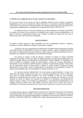 XIV Congreso Nacional de Ingeniería Sísmica, Guanajuato-León, México, Noviembre de 2003
13
5.5 Diseño de los confinamientos de los pisos superiores (no agrietados)
En los casos en que Vui sea menor que VRi, la albañilería absorbe la fuerza cortante sin agrietarse
diagonalmente, por lo que no requieren de refuerzo horizontal y las columnas no necesitan diseñarse por
corte-fricción. En estos casos es suficiente diseñar a las columnas extremas del muro por tracción (T) y
compresión por aplastamiento (C), producidas por el momento flector Mui = Mei VR1 / Ve1.
Las columnas internas no necesitan diseñarse ante acciones coplanares; sin embargo, ellas deberán
ser capaces de funcionar como arriostres de la albañilería ante acciones sísmicas perpendiculares a su
plano. Asimismo, el espaciamiento máximo entre columnas no deberá ser mayor que dos veces la
distancia que existe entre los arriostres horizontales.
CONCLUSIONES
El método de diseño expuesto ha sido comprobado con éxito en experimentos estáticos y dinámicos
realizados en muros de albañilería confinada a escala natural y reducida.
La falla por corte que se desarrolla en las edificaciones de mediana altura estructurada con muchos
muros, debe tomarse con naturalidad. Su efecto no es negativo siempre y cuando se adopten precauciones
para limitar los desplazamientos laterales inelásticos, proporcionando una adecuada densidad de muros y
diseñando a las columnas de confinamiento como última línea resistente.
Una manera de producir la falla por flexión es mediante la inclusión de refuerzo horizontal
importante. Sin embargo, la forma que tienen los ladrillos peruanos, sin canales que permitan alojar a las
varillas horizontales, hacen que como máximo se pueda utilizar varillas de diámetro ¼” embutidas en las
juntas de mortero; de emplearse varillas de mayor diámetro, el grosor de las juntas horizontales se
incrementaría, lo que disminuiría significativamente la resistencia al agrietamiento diagonal. Cabe resaltar
que los experimentos hechos en muros donde se duplicó la cuantía nominal de refuerzo horizontal
especificada en este proyecto (0.001), proporcionaron un incremento de la ductilidad al decrecer el
deterioro de la albañilería, pero sólo incrementaron la resistencia máxima en 10%.
Las vigas que conectan coplanarmente a los muros juegan un papel importante, si es que se las
diseña para que disipen energía sísmica antes que se agrieten diagonalmente los muros. Cuando estas
vigas tienen un peralte razonable, rigidizan a los muros retardando su falla por corte; asimismo,
disminuyen el momento flector en la base, lo que trae consigo: un incremento de la resistencia al corte al
disminuir los efectos de esbeltez, una reducción en el tamaño de la cimentación, una disminución del
refuerzo vertical a colocar en las columnas de confinamiento, y una reducción del aplastamiento en las
columnas extremas. Además, estas vigas limitan el giro por flexión de los muros, con lo cual, la
posibilidad de una falla por punzonamiento de la losa de techo, causada por la rotación del muro, decrece.
RECONOCIMIENTOS
Los autores desean expresar su agradecimiento al Laboratorio de Estructuras Antisísmicas de la Pontificia
Universidad Católica del Perú, donde se ejecutaron los ensayos indicados en este artículo, así como a las
diversas instituciones que apoyaron financieramente el desarrollo de estos proyectos: SENCICO, ININVI,
ITINTEC, ASOCEM, CONCYTEC, CISMID, JICA, GMI, Fábricas de cemento Yura y Cementos Lima.
 