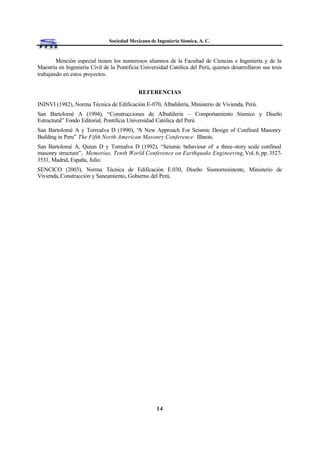 Sociedad Mexicana de Ingeniería Sísmica, A. C.
14
Mención especial tienen los numerosos alumnos de la Facultad de Ciencias e Ingeniería y de la
Maestría en Ingeniería Civil de la Pontificia Universidad Católica del Perú, quienes desarrollaron sus tesis
trabajando en estos proyectos.
REFERENCIAS
ININVI (1982), Norma Técnica de Edificación E-070, Albañilería, Ministerio de Vivienda, Perú.
San Bartolomé A (1994), “Construcciones de Albañilería – Comportamiento Sísmico y Diseño
Estructural” Fondo Editorial, Pontificia Universidad Católica del Perú
San Bartolomé A y Torrealva D (1990), “A New Approach For Seismic Design of Confined Masonry
Building in Peru” The Fifth North American Masonry Conference Illinois.
San Bartolomé A, Quiun D y Torrealva D (1992), “Seismic behaviour of a three-story scale confined
masonry structure”, Memorias, Tenth World Conference on Earthquake Engineering, Vol. 6, pp. 3527-
3531, Madrid, España, Julio.
SENCICO (2003), Norma Técnica de Edificación E.030, Diseño Sismorresistente, Ministerio de
Vivienda, Construcción y Saneamiento, Gobierno del Perú.
 