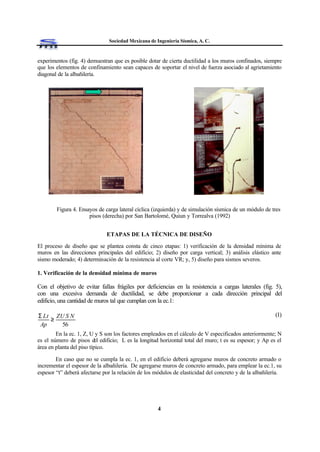 Sociedad Mexicana de Ingeniería Sísmica, A. C.
4
experimentos (fig. 4) demuestran que es posible dotar de cierta ductilidad a los muros confinados, siempre
que los elementos de confinamiento sean capaces de soportar el nivel de fuerza asociado al agrietamiento
diagonal de la albañilería.
Figura 4. Ensayos de carga lateral cíclica (izquierda) y de simulación sísmica de un módulo de tres
pisos (derecha) por San Bartolomé, Quiun y Torrealva (1992)
ETAPAS DE LA TÉCNICA DE DISEÑO
El proceso de diseño que se plantea consta de cinco etapas: 1) verificación de la densidad mínima de
muros en las direcciones principales del edificio; 2) diseño por carga vertical; 3) análisis elástico ante
sismo moderado; 4) determinación de la resistencia al corte VR; y, 5) diseño para sismos severos.
1. Verificación de la densidad mínima de muros
Con el objetivo de evitar fallas frágiles por deficiencias en la resistencia a cargas laterales (fig. 5),
con una excesiva demanda de ductilidad, se debe proporcionar a cada dirección principal del
edificio, una cantidad de muros tal que cumplan con la ec.1:
(1)
En la ec. 1, Z, U y S son los factores empleados en el cálculo de V especificados anteriormente; N
es el número de pisos del edificio; L es la longitud horizontal total del muro; t es su espesor; y Ap es el
área en planta del piso típico.
En caso que no se cumpla la ec. 1, en el edificio deberá agregarse muros de concreto armado o
incrementar el espesor de la albañilería. De agregarse muros de concreto armado, para emplear la ec.1, su
espesor “t” deberá afectarse por la relación de los módulos de elasticidad del concreto y de la albañilería.
56
NSUZ
Ap
tL
≥
Σ
 