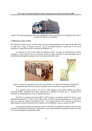 XIV Congreso Nacional de Ingeniería Sísmica, Guanajuato-León, México, Noviembre de 2003
5
Figura 5. Vivienda colapsada por tener poca densidad de muros en la dirección de la fachada; sismo del 23
de junio del 2001 en el sur del Perú
2. Diseño por carga vertical
Por cualquier método racional, se debe evaluar la fuerza axial producida por las cargas de gravedad (Pg)
en cada muro. Luego, el esfuerzo axial (σ = Pg /(L t)) actuante deberá ser menor que el 15% de la
resistencia a compresión axial de los prismas de albañilería f´m.
La razón por la cual se debe limitar los esfuerzos axiales, es porque los experimentos en muros
sometidos a carga lateral cíclica con diversos niveles de carga axial (fig. 6), han demostrado que la
ductilidad decrece significativamente con el incremento del esfuerzo axial.
Figura 6. Ensayo de carga lateral cíclica de muro confinado con carga axial constante (izquierda); la
degradación de la resistencia lateral se produce por un exceso en la carga axial (derecha)
Si la esfuerzo axial excede el 5% de f´m, debe agregarse una cuantía nominal de refuerzo
horizontal (0.001), consistente en varillas continuas de un diámetro no mayor que ¼”, ancladas en las
columnas de confinamiento, tal como se muestra en la Fig. 7.
En la fig. 8 se muestran dos muros (MV3 y MV4) sujetos a un esfuerzo axial de 9% de f´m, y a un
desplazamiento lateral de 15 mm. El muro MV3 carece de refuerzo horizontal mientras que el muro MV4
tiene una cuantía de refuerzo horizontal de 0.001. En la etapa inelástica, MV4 mantiene su resistencia
lateral porque el refuerzo horizontal evitó el deterioro de la albañilería, lo que no ocurrió con MV3.
Una manera de reducir los esfuerzos axiales en los muros, es mediante el empleo de losas de techo
armadas en dos direcciones (macizas o aligeradas), ya que éstas distribuyen la carga proveniente del techo
en los muros ubicados en ambas direcciones.
 