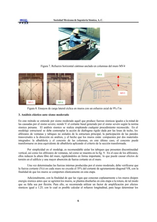 Sociedad Mexicana de Ingeniería Sísmica, A. C.
6
Figura 7. Refuerzo horizontal continuo anclado en columnas del muro MV4
Figura 8. Ensayos de carga lateral cíclica en muros con un esfuerzo axial de 9% f´m
3. Análisis elástico ante sismo moderado
En este método se entiende por sismo moderado aquél que produce fuerzas sísmicas iguales a la mitad de
las causadas por el sismo severo; siendo V el cortante basal generado por el sismo severo según la norma
sísmica peruana. El análisis sísmico se realiza empleando cualquier procedimiento reconocido. En el
modelaje estructural se debe contemplar la acción de diafragma rígido dada por las losas de techo, los
alféizares de ventanas y tabiques no aislados de la estructura principal, la participación de las paredes
transversales a la dirección en análisis, y el hecho que los muros están compuestos por dos materiales
integrados: la albañilería y el concreto de las columnas, en este último caso, el concreto puede
transformarse en área equivalente de albañilería aplicando el criterio de la sección transformada.
Por simplicidad en el modelaje, es recomendable aislar los tabiques que presenten discontinuidad
vertical, así como los alféizares de ventanas, tal como se muestra en la fig. 9. En el caso de los alféizares,
ellos reducen la altura libre del muro, rigidizándolos en forma importante, lo que puede causar efectos de
torsión en el edificio y una mayor absorción de fuerza cortante en el muro.
Una vez determinadas las fuerzas internas producidas por el sismo moderado, debe verificarse que
la fuerza cortante (Ve) en cada muro no exceda el 55% del cortante de agrietamiento diagonal VR, con la
finalidad de que los muros se comporten elásticamente en esta etapa.
Adicionalmente, con la finalidad de que las vigas que conectan coplanarmente a los muros disipen
energía sísmica antes que se agrieten los muros, se plantea diseñarlas en esta etapa a la rotura, de tal modo
que su falla sea por flexión. Para ello, se recomienda utilizar un factor de amplificación por efectos
sísmicos igual a 1.25, con lo cual es posible calcular el refuerzo longitudinal, para luego determinar los
CO
SIN
MV4
MV3
MV3 MV4
 