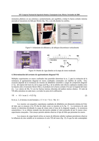 XIV Congreso Nacional de Ingeniería Sísmica, Guanajuato-León, México, Noviembre de 2003
7
momentos plásticos en sus extremos y posteriormente, por equilibrio, evaluar la fuerza cortante máxima
asociada al mecanismo de falla por flexión (fig. 10), y con ella diseñar los estribos.
Figura 9. Aislamiento de alféizares y de tabiques discontinuos verticalmente
Figura 10. Diseño de vigas dinteles en la etapa de sismo moderado
4. Determinación del cortante de agrietamiento diagonal VR
Múltiples experimentos en muros confinados han permitido determinar la ec. 2, para la evaluación de la
resistencia al agrietamiento diagonal de muros confinados construidos con ladrillos de arcilla. Esta
ecuación depende de la resistencia de muretes de albañilería sometidos a cargas de compresión diagonal
(v´m), del espesor del muro (t), de la carga axial Pg, y de la esbeltez ante efectos coplanares medida como
la relación entre el momento flector (Me) y el producto de la fuerza cortante (Ve) por la longitud del muro
(L). Los valores de Me, Ve son las fuerzas internas obtenidas del análisis sísmico elástico. El valor de
VR debe calcularse en cada muro y en todos los pisos de la edificación.
PgLtmvVR 23.0´5.0 += α (2)
En la ec. 2, el término α está limitado a: 1/3 ≤ α = Ve L / Me ≤ 1
Los muretes son pequeños especímenes cuadrados de albañilería con dimensión mínima de 0.6m
de lado, que se ensayan a los 28 días de edad, como se muestra en la fig. 11. La resistencia de cada
murete se determina dividiendo la carga de rotura entre el área de la diagonal cargada, y la resistencia
característica v´m se obtiene restando una desviación estándar al valor promedio de por lo menos cinco
especímenes ensayados. Este ensayo permite además observar el tipo de falla que presentan los muros.
Los ensayos de carga lateral cíclica en muros de diferente esbeltez coplanar permitieron observar
la influencia de esta variable en la resistencia al corte VR del muro (fig. 12), lo que ha sido contemplado
discontinuidad
 