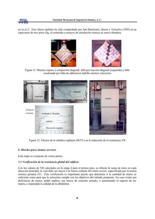 Sociedad Mexicana de Ingeniería Sísmica, A. C.
8
en la ec.2. Este efecto también ha sido comprobado por San Bartolomé, Quiun y Torrealva (1992) en un
espécimen de tres pisos (fig. 4) sometido a ensayos de simulación sísmica en mesa vibradora.
Figura 11. Muretes sujetos a compresión diagonal: falla por tracción diagonal (izquierda) y falla
escalonada por falta de adherencia ladrillo-mortero (derecha)
Figura 12. Efectos de la esbeltez coplanar (M/VL) en la reducción de la resistencia VR
5. Diseño para sismos severos
Esta etapa se compone de varias partes:
5.1 Verificación de la resistencia global del edificio
Con los valores de VR calculados en la etapa 4 para el primer piso, se obtiene la suma de éstos en cada
dirección principal, la cual debe ser mayor a la fuerza cortante del sismo severo, especificada por la norma
sísmica peruana (V). Esta verificación es importante puesto que determina si la cantidad de muros es
suficiente como para que la estructura cumpla con los objetivos del método propuesto. En caso exista una
deficiencia de muros, podrá suplirse con muros de concreto armado, o aumentando el espesor de los
muros, o mejorando la calidad de la albañilería.
Distorsión angular
esbelto
cuadrado y alargado
Esfuerzo
cortante
esbelto
cuadrado
alargado
 
