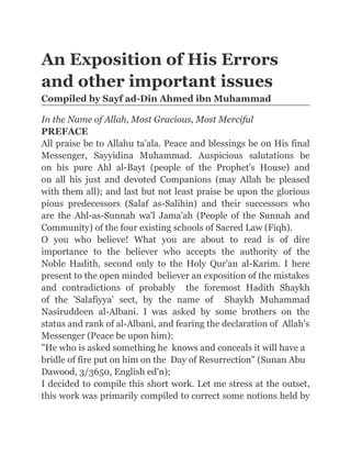 An Exposition of His Errors
and other important issues
Compiled by Sayf ad-Din Ahmed ibn Muhammad

In the Name of Allah, Most Gracious, Most Merciful
PREFACE
All praise be to Allahu ta'ala. Peace and blessings be on His final
Messenger, Sayyidina Muhammad. Auspicious salutations be
on his pure Ahl al-Bayt (people of the Prophet's House) and
on all his just and devoted Companions (may Allah be pleased
with them all); and last but not least praise be upon the glorious
pious predecessors (Salaf as-Salihin) and their successors who
are the Ahl-as-Sunnah wa'l Jama'ah (People of the Sunnah and
Community) of the four existing schools of Sacred Law (Fiqh).
O you who believe! What you are about to read is of dire
importance to the believer who accepts the authority of the
Noble Hadith, second only to the Holy Qur'an al-Karim. I here
present to the open minded believer an exposition of the mistakes
and contradictions of probably the foremost Hadith Shaykh
of the 'Salafiyya' sect, by the name of Shaykh Muhammad
Nasiruddeen al-Albani. I was asked by some brothers on the
status and rank of al-Albani, and fearing the declaration of Allah's
Messenger (Peace be upon him):
"He who is asked something he knows and conceals it will have a
bridle of fire put on him on the Day of Resurrection" (Sunan Abu
Dawood, 3/3650, English ed'n);
I decided to compile this short work. Let me stress at the outset,
this work was primarily compiled to correct some notions held by
 