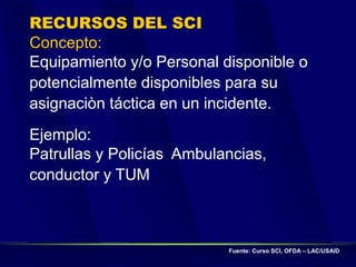 RECURSOS DEL SCI
Concepto:
Equipamiento y/o Personal disponible o
potencialmente disponibles para su
asignaciòn táctica en un incidente.
Ejemplo:
Patrullas y Policías Ambulancias,
conductor y TUM
Fuente: Curso SCI, OFDA – LAC/USAID
 