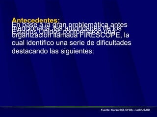 Antecedentes:
En base a la gran problemática antes
mencionada, las autoridades de los
Estados Unidos conformaron una
organización llamada FIRESCOPE, la
cual identifico una serie de dificultades
destacando las siguientes:
Fuente: Curso SCI, OFDA – LAC/USAID
 