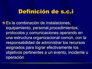 Definición de s.c.i
Es la combinación de instalaciones,
equipamiento, personal,procedimientos,
protocolos y comunicaciones operando en
una estructura organizacional común, con la
responsabilidad de administrar los recursos
asignados para lograr efectivamente los
objetivos pertinentes a un evento, incidente u
operación
 